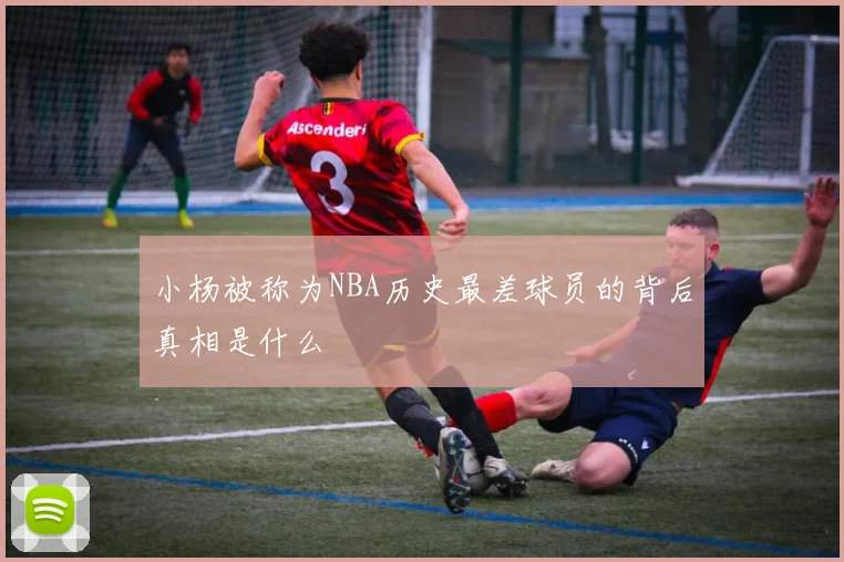 小杨被称为NBA历史最差球员的背后真相是什么