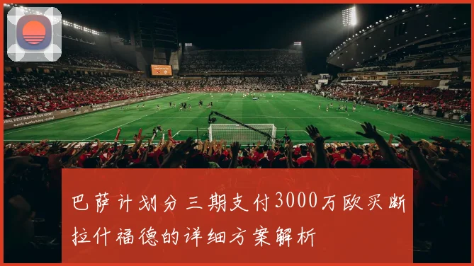 巴萨计划分三期支付3000万欧买断拉什福德的详细方案解析
