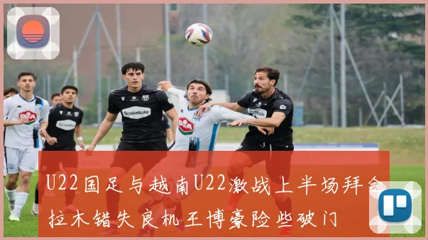 U22国足与越南U22激战上半场拜合拉木错失良机王博豪险些破门