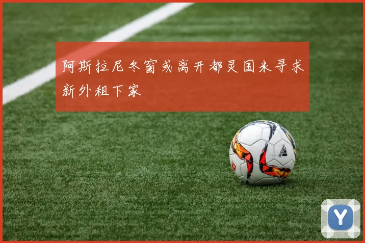 阿斯拉尼冬窗或离开都灵国米寻求新外租下家