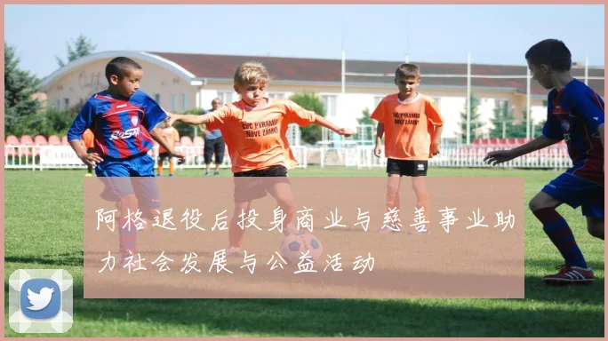 阿格退役后投身商业与慈善事业助力社会发展与公益活动