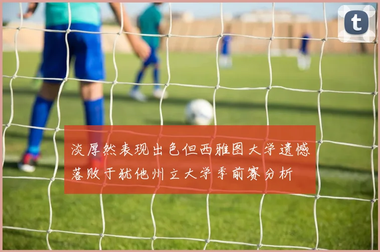 淡厚然表现出色但西雅图大学遗憾落败于犹他州立大学季前赛分析
