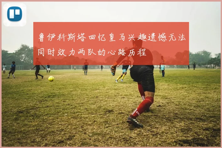 鲁伊科斯塔回忆皇马兴趣遗憾无法同时效力两队的心路历程