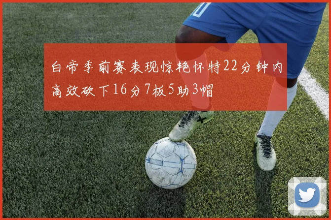 白帝季前赛表现惊艳怀特22分钟内高效砍下16分7板5助3帽