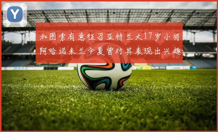 加图索有意征召亚特兰大17岁小将阿哈诺米兰今夏曾对其表现出兴趣