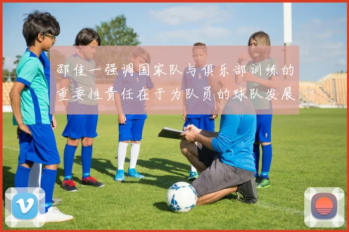 邵佳一强调国家队与俱乐部训练的重要性责任在于为队员的球队发展贡献力量