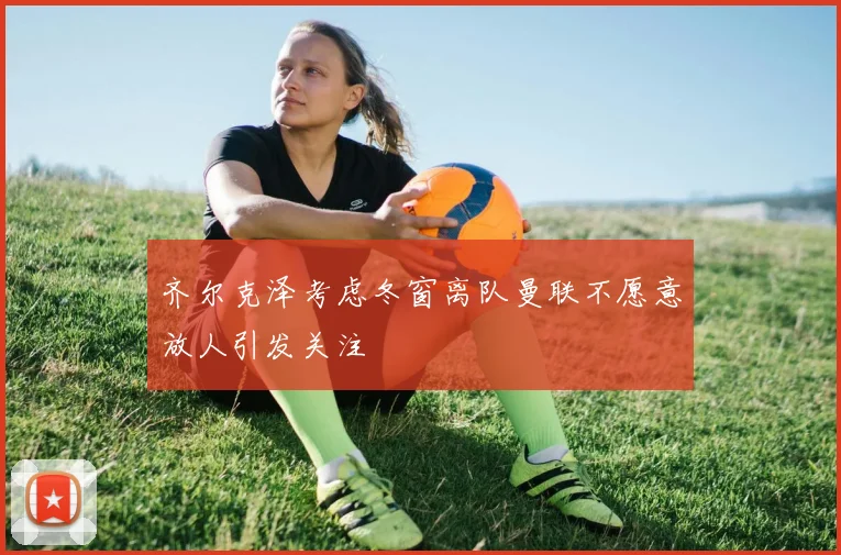 齐尔克泽考虑冬窗离队曼联不愿意放人引发关注