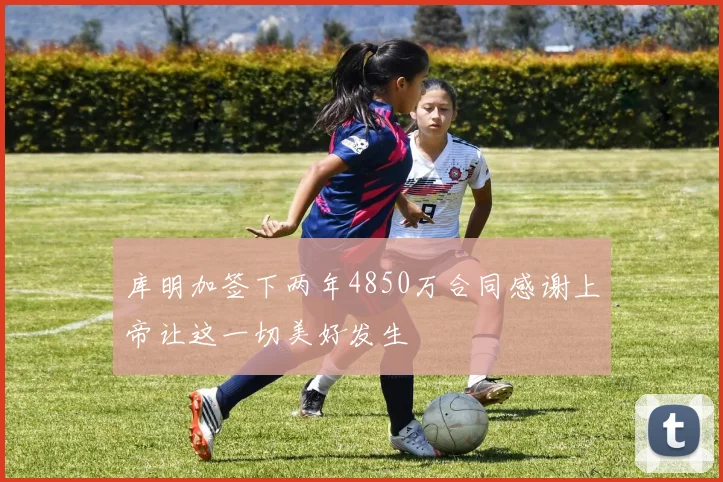 库明加签下两年4850万合同感谢上帝让这一切美好发生