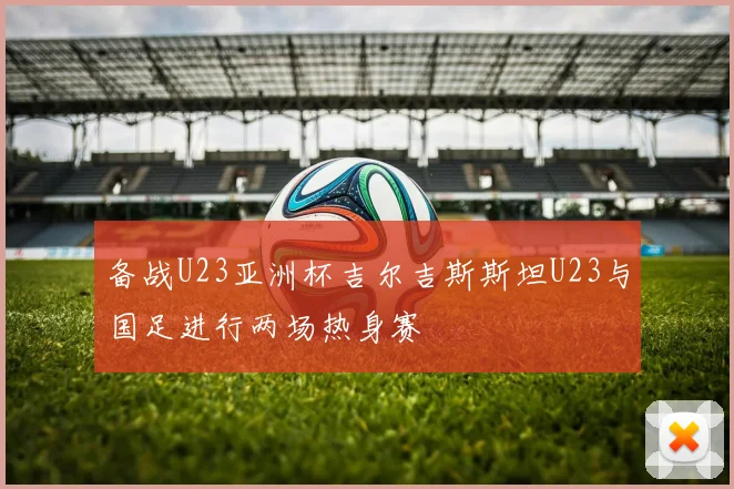 备战U23亚洲杯吉尔吉斯斯坦U23与国足进行两场热身赛