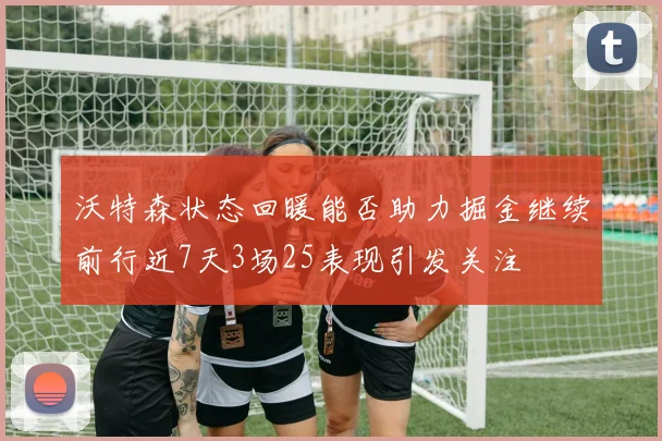 沃特森状态回暖能否助力掘金继续前行近7天3场25表现引发关注