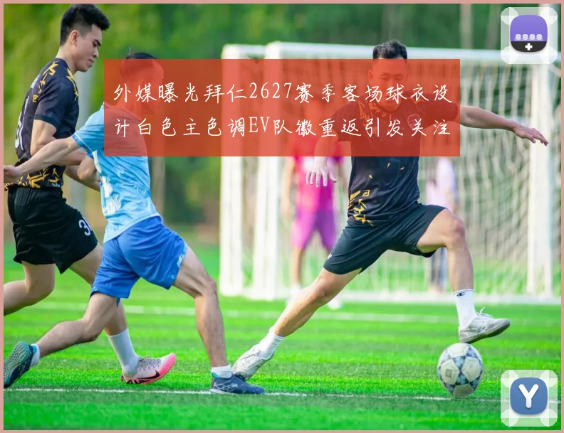 外媒曝光拜仁2627赛季客场球衣设计白色主色调EV队徽重返引发关注